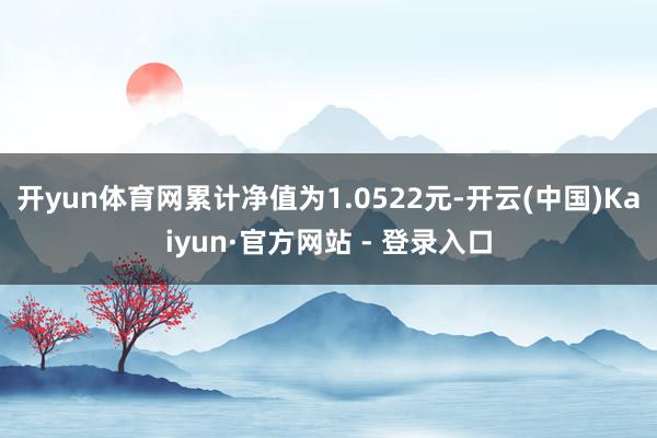 开yun体育网累计净值为1.0522元-开云(中国)Kaiyun·官方网站 - 登录入口