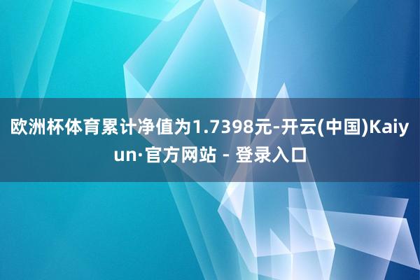 欧洲杯体育累计净值为1.7398元-开云(中国)Kaiyun·官方网站 - 登录入口