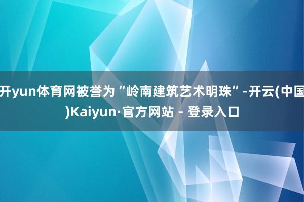 开yun体育网被誉为“岭南建筑艺术明珠”-开云(中国)Kaiyun·官方网站 - 登录入口