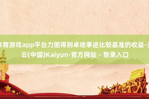 体育游戏app平台力图得到卓绝事迹比较基准的收益-开云(中国)Kaiyun·官方网站 - 登录入口