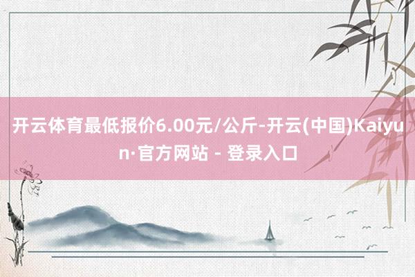 开云体育最低报价6.00元/公斤-开云(中国)Kaiyun·官方网站 - 登录入口
