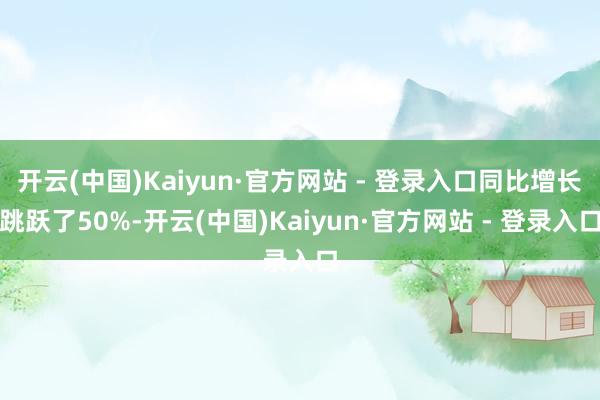 开云(中国)Kaiyun·官方网站 - 登录入口同比增长跳跃了50%-开云(中国)Kaiyun·官方网站 - 登录入口