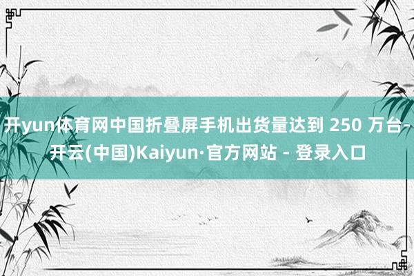 开yun体育网中国折叠屏手机出货量达到 250 万台-开云(中国)Kaiyun·官方网站 - 登录入口
