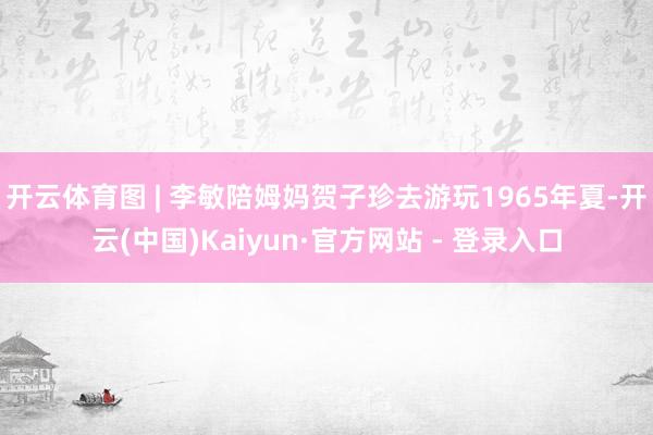 开云体育图 | 李敏陪姆妈贺子珍去游玩1965年夏-开云(中国)Kaiyun·官方网站 - 登录入口