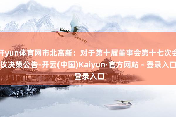 开yun体育网市北高新：对于第十届董事会第十七次会议决策公告-开云(中国)Kaiyun·官方网站 - 登录入口