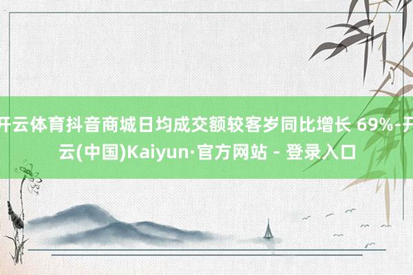 开云体育抖音商城日均成交额较客岁同比增长 69%-开云(中国)Kaiyun·官方网站 - 登录入口