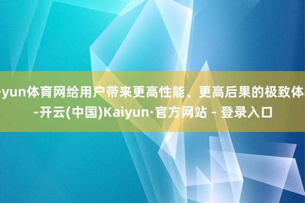 开yun体育网给用户带来更高性能、更高后果的极致体验-开云(中国)Kaiyun·官方网站 - 登录入口