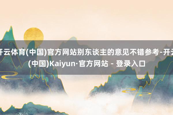 开云体育(中国)官方网站别东谈主的意见不错参考-开云(中国)Kaiyun·官方网站 - 登录入口