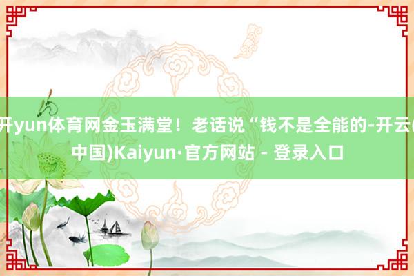 开yun体育网金玉满堂！老话说“钱不是全能的-开云(中国)Kaiyun·官方网站 - 登录入口