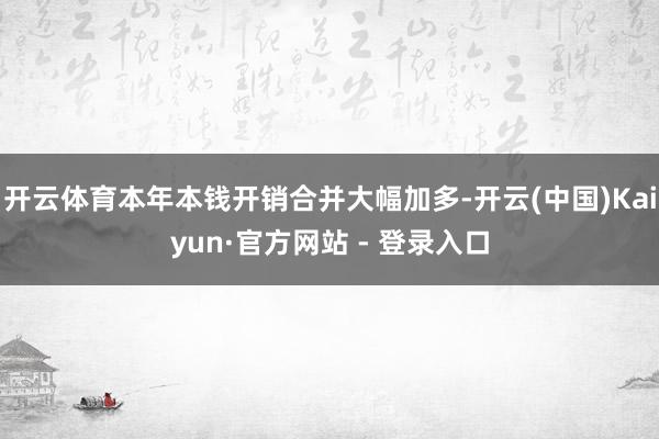 开云体育本年本钱开销合并大幅加多-开云(中国)Kaiyun·官方网站 - 登录入口