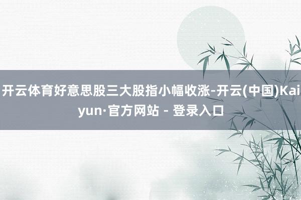 开云体育好意思股三大股指小幅收涨-开云(中国)Kaiyun·官方网站 - 登录入口