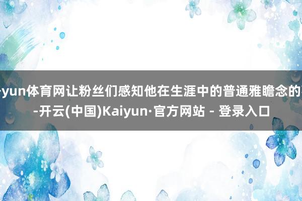 开yun体育网让粉丝们感知他在生涯中的普通雅瞻念的事-开云(中国)Kaiyun·官方网站 - 登录入口