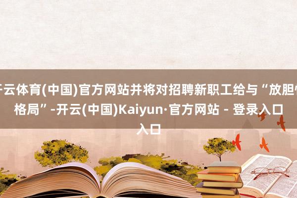 开云体育(中国)官方网站并将对招聘新职工给与“放胆性格局”-开云(中国)Kaiyun·官方网站 - 登录入口