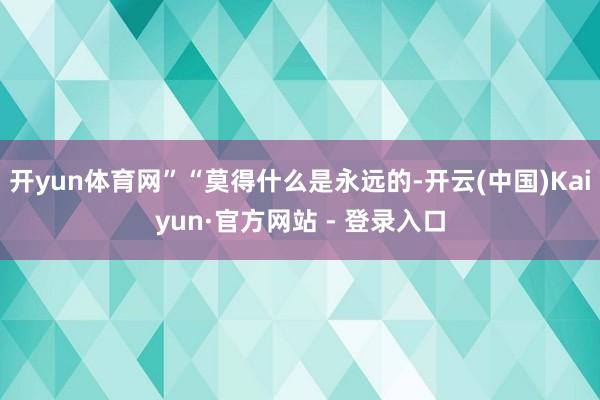 开yun体育网”“莫得什么是永远的-开云(中国)Kaiyun·官方网站 - 登录入口