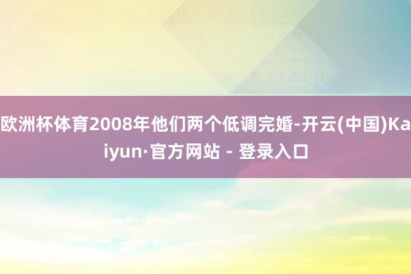 欧洲杯体育2008年他们两个低调完婚-开云(中国)Kaiyun·官方网站 - 登录入口