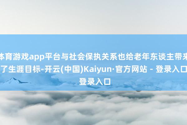 体育游戏app平台与社会保执关系也给老年东谈主带来了生涯目标-开云(中国)Kaiyun·官方网站 - 登录入口