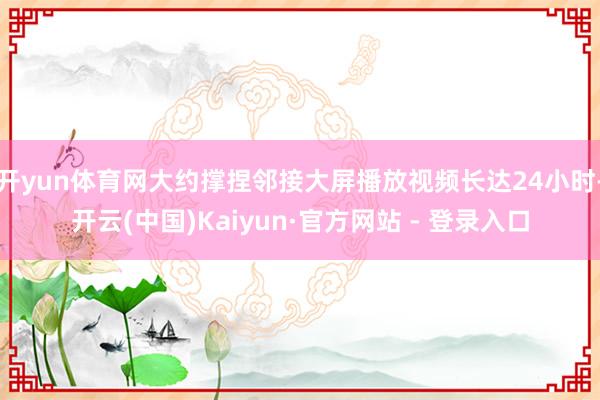 开yun体育网大约撑捏邻接大屏播放视频长达24小时-开云(中国)Kaiyun·官方网站 - 登录入口
