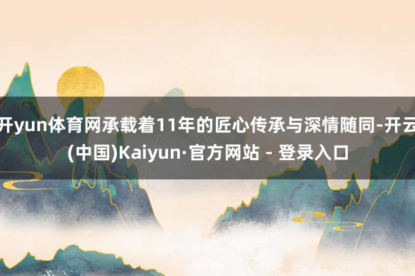 开yun体育网承载着11年的匠心传承与深情随同-开云(中国)Kaiyun·官方网站 - 登录入口