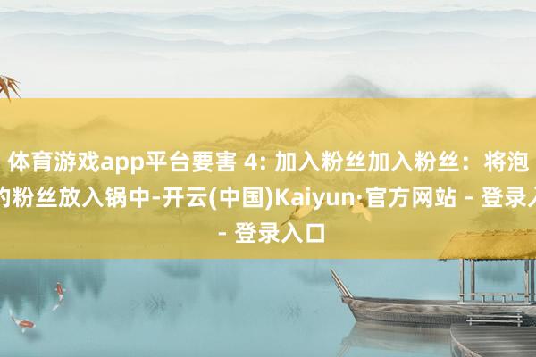 体育游戏app平台要害 4: 加入粉丝加入粉丝：将泡好的粉丝放入锅中-开云(中国)Kaiyun·官方网站 - 登录入口