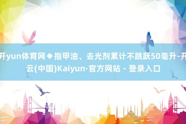 开yun体育网◆指甲油、去光剂累计不跳跃50毫升-开云(中国)Kaiyun·官方网站 - 登录入口