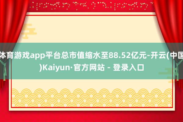 体育游戏app平台总市值缩水至88.52亿元-开云(中国)Kaiyun·官方网站 - 登录入口