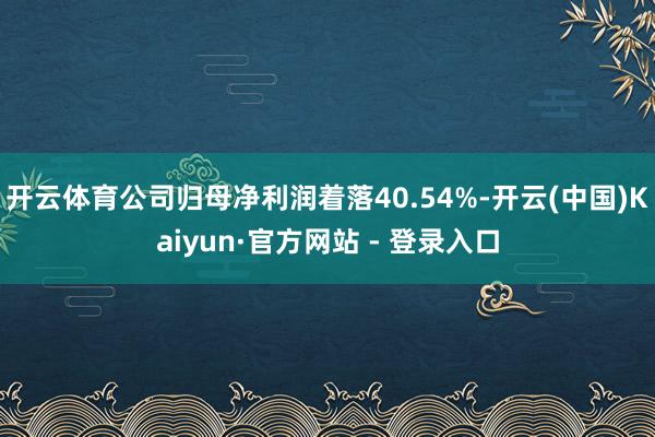 开云体育公司归母净利润着落40.54%-开云(中国)Kaiyun·官方网站 - 登录入口