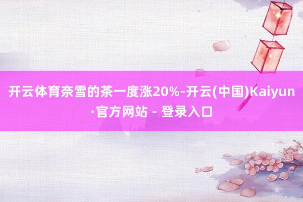 开云体育奈雪的茶一度涨20%-开云(中国)Kaiyun·官方网站 - 登录入口