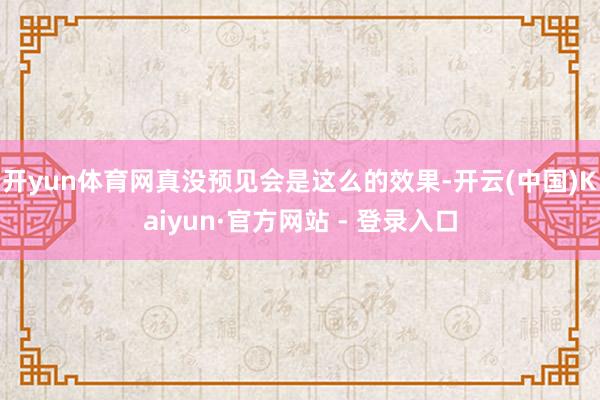 开yun体育网真没预见会是这么的效果-开云(中国)Kaiyun·官方网站 - 登录入口