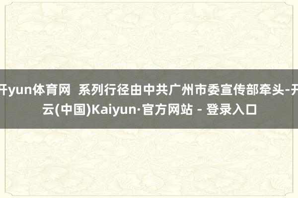 开yun体育网  系列行径由中共广州市委宣传部牵头-开云(中国)Kaiyun·官方网站 - 登录入口