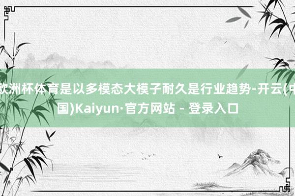 欧洲杯体育是以多模态大模子耐久是行业趋势-开云(中国)Kaiyun·官方网站 - 登录入口