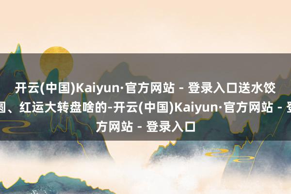 开云(中国)Kaiyun·官方网站 - 登录入口送水饺、送汤圆、红运大转盘啥的-开云(中国)Kaiyun·官方网站 - 登录入口