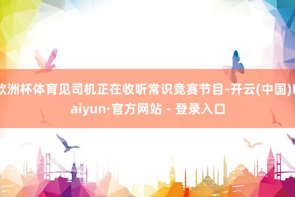 欧洲杯体育见司机正在收听常识竞赛节目-开云(中国)Kaiyun·官方网站 - 登录入口