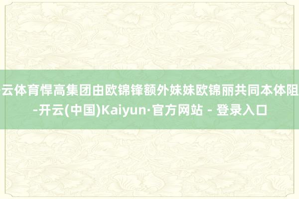 开云体育悍高集团由欧锦锋额外妹妹欧锦丽共同本体阻挡-开云(中国)Kaiyun·官方网站 - 登录入口
