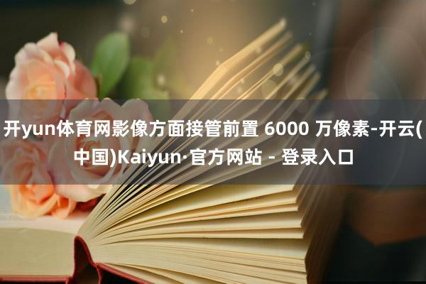 开yun体育网影像方面接管前置 6000 万像素-开云(中国)Kaiyun·官方网站 - 登录入口
