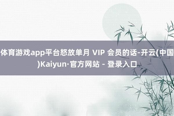 体育游戏app平台怒放单月 VIP 会员的话-开云(中国)Kaiyun·官方网站 - 登录入口