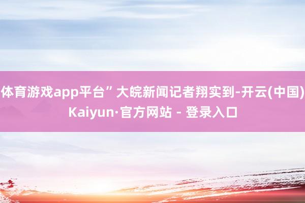体育游戏app平台”大皖新闻记者翔实到-开云(中国)Kaiyun·官方网站 - 登录入口