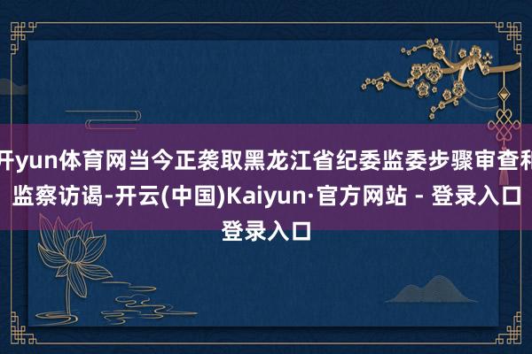 开yun体育网当今正袭取黑龙江省纪委监委步骤审查和监察访谒-开云(中国)Kaiyun·官方网站 - 登录入口