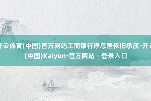 开云体育(中国)官方网站工商银行净息差依旧承压-开云(中国)Kaiyun·官方网站 - 登录入口