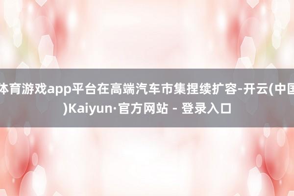 体育游戏app平台在高端汽车市集捏续扩容-开云(中国)Kaiyun·官方网站 - 登录入口