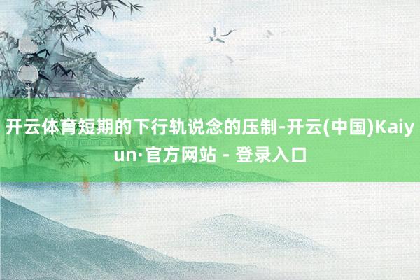 开云体育短期的下行轨说念的压制-开云(中国)Kaiyun·官方网站 - 登录入口