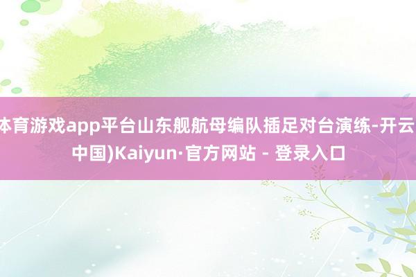 体育游戏app平台山东舰航母编队插足对台演练-开云(中国)Kaiyun·官方网站 - 登录入口