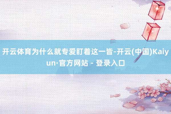 开云体育为什么就专爱盯着这一皆-开云(中国)Kaiyun·官方网站 - 登录入口