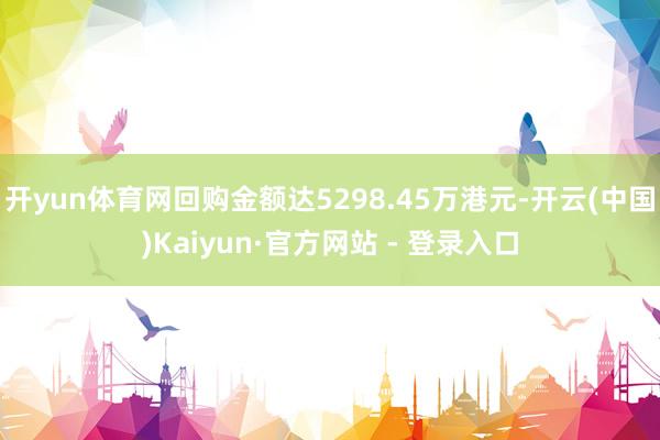 开yun体育网回购金额达5298.45万港元-开云(中国)Kaiyun·官方网站 - 登录入口