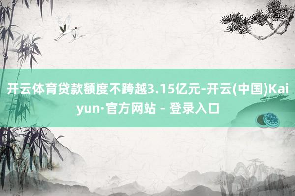 开云体育贷款额度不跨越3.15亿元-开云(中国)Kaiyun·官方网站 - 登录入口