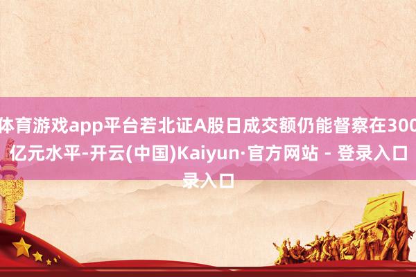体育游戏app平台若北证A股日成交额仍能督察在300亿元水平-开云(中国)Kaiyun·官方网站 - 登录入口