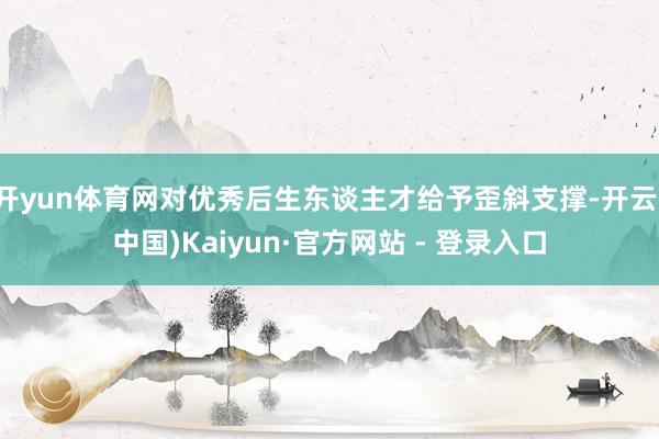 开yun体育网对优秀后生东谈主才给予歪斜支撑-开云(中国)Kaiyun·官方网站 - 登录入口