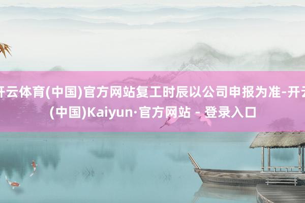 开云体育(中国)官方网站复工时辰以公司申报为准-开云(中国)Kaiyun·官方网站 - 登录入口