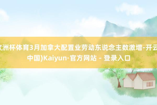 欧洲杯体育3月加拿大配置业劳动东说念主数激增-开云(中国)Kaiyun·官方网站 - 登录入口