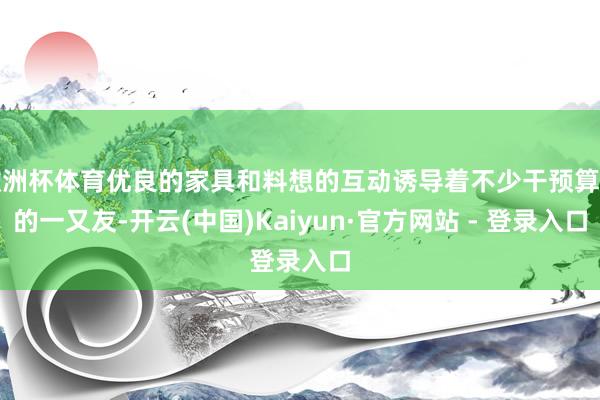 欧洲杯体育优良的家具和料想的互动诱导着不少干预算作的一又友-开云(中国)Kaiyun·官方网站 - 登录入口