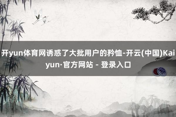 开yun体育网诱惑了大批用户的矜恤-开云(中国)Kaiyun·官方网站 - 登录入口